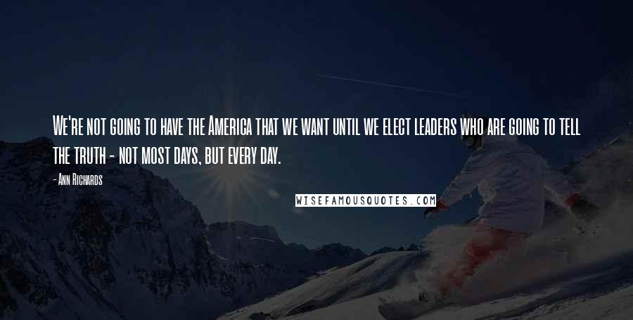 Ann Richards Quotes: We're not going to have the America that we want until we elect leaders who are going to tell the truth - not most days, but every day.