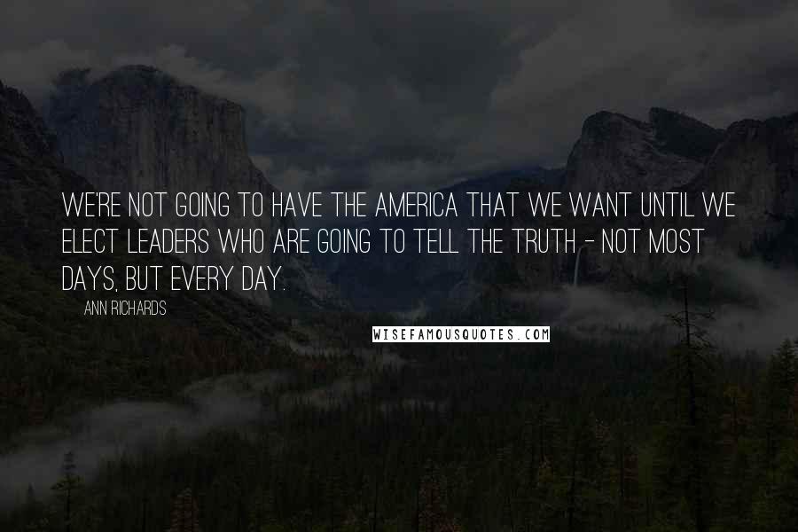 Ann Richards Quotes: We're not going to have the America that we want until we elect leaders who are going to tell the truth - not most days, but every day.