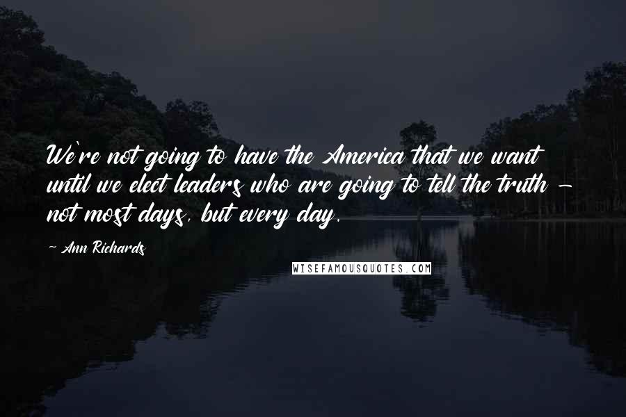Ann Richards Quotes: We're not going to have the America that we want until we elect leaders who are going to tell the truth - not most days, but every day.