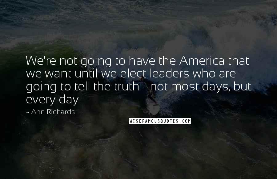 Ann Richards Quotes: We're not going to have the America that we want until we elect leaders who are going to tell the truth - not most days, but every day.