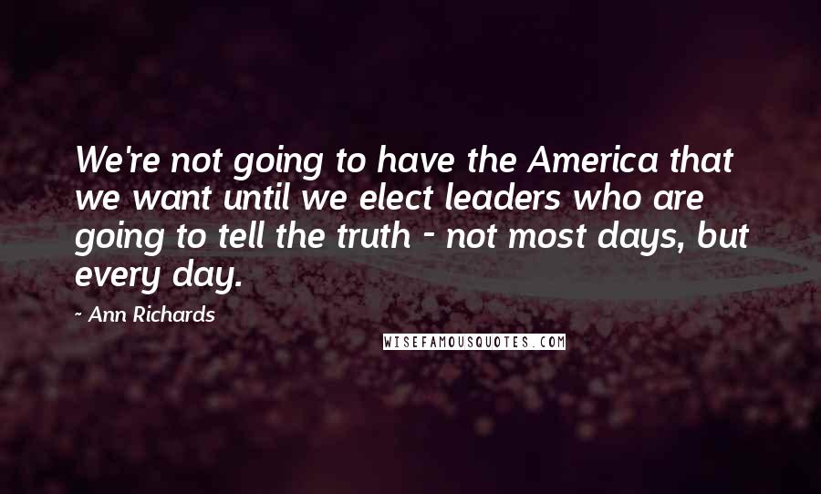 Ann Richards Quotes: We're not going to have the America that we want until we elect leaders who are going to tell the truth - not most days, but every day.