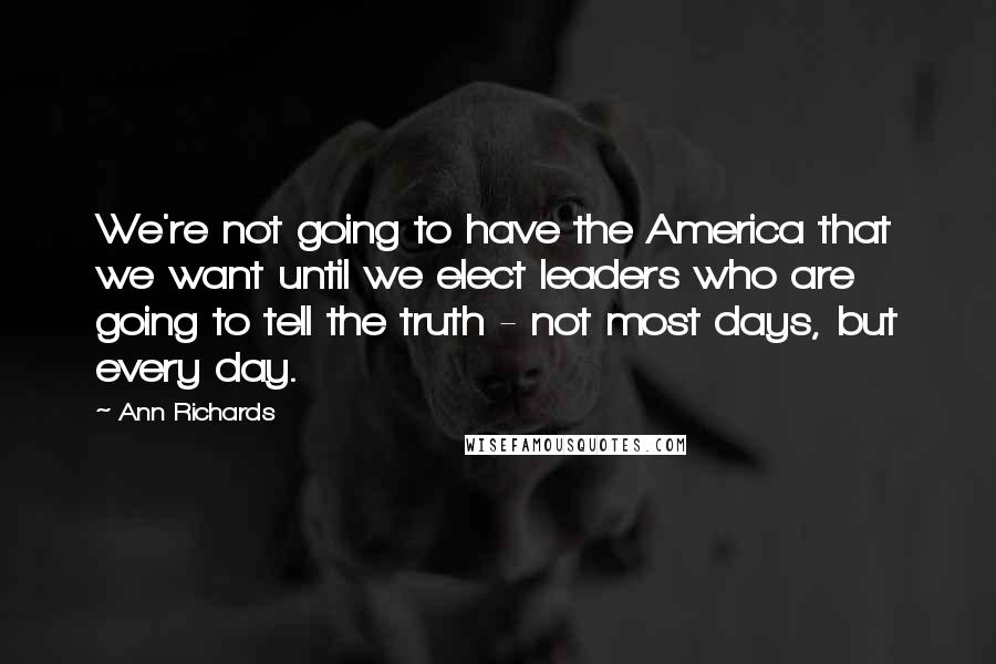 Ann Richards Quotes: We're not going to have the America that we want until we elect leaders who are going to tell the truth - not most days, but every day.