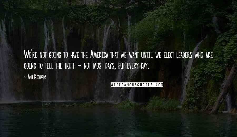 Ann Richards Quotes: We're not going to have the America that we want until we elect leaders who are going to tell the truth - not most days, but every day.