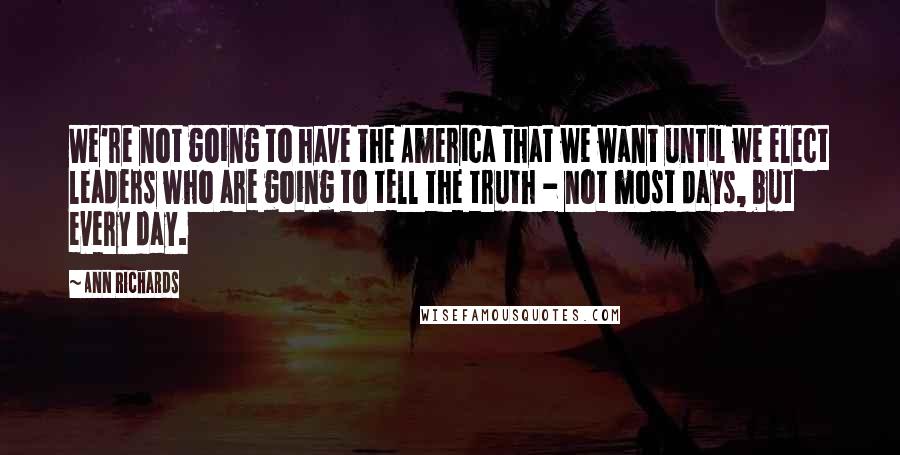 Ann Richards Quotes: We're not going to have the America that we want until we elect leaders who are going to tell the truth - not most days, but every day.