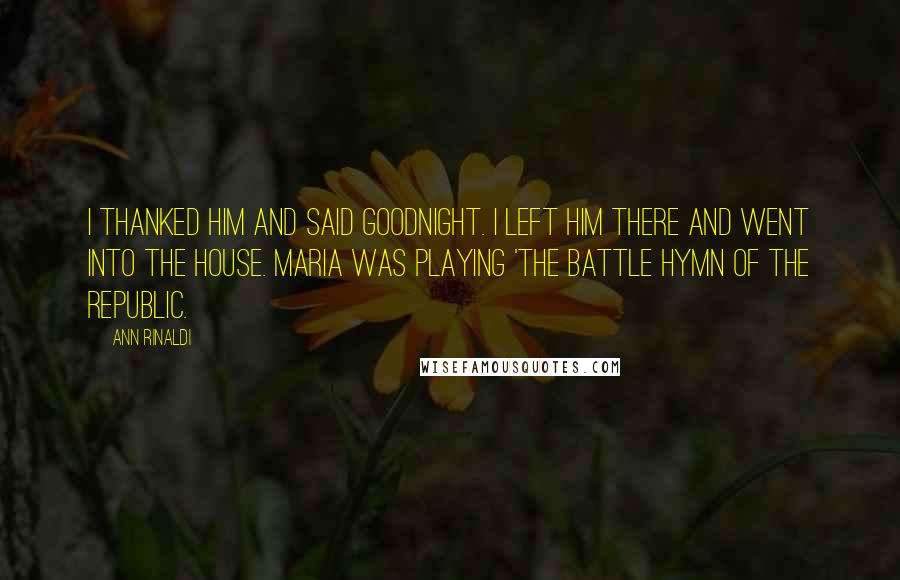 Ann Rinaldi Quotes: I thanked him and said goodnight. I left him there and went into the house. Maria was playing 'The Battle Hymn of the Republic.