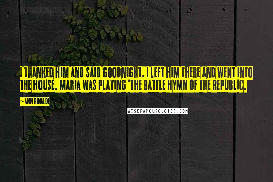 Ann Rinaldi Quotes: I thanked him and said goodnight. I left him there and went into the house. Maria was playing 'The Battle Hymn of the Republic.