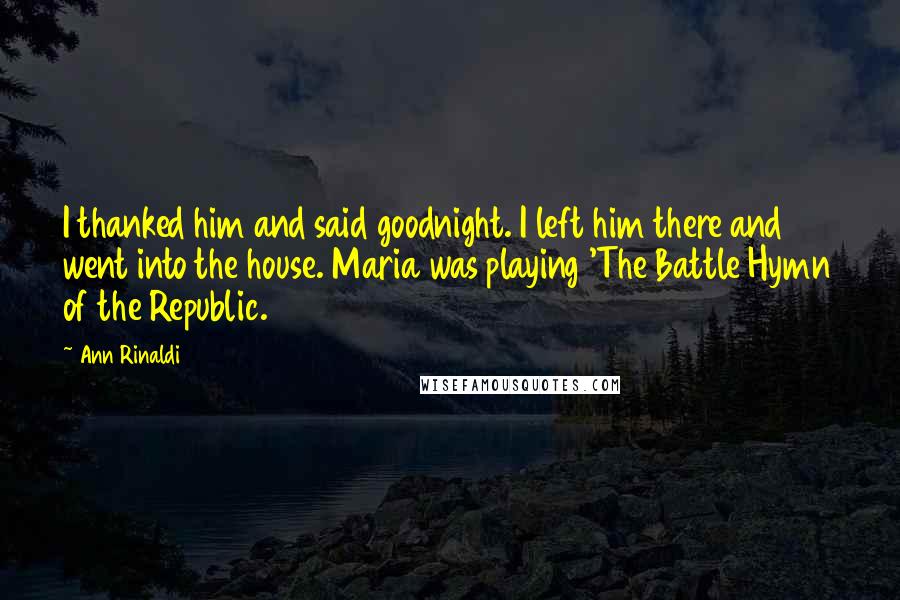 Ann Rinaldi Quotes: I thanked him and said goodnight. I left him there and went into the house. Maria was playing 'The Battle Hymn of the Republic.