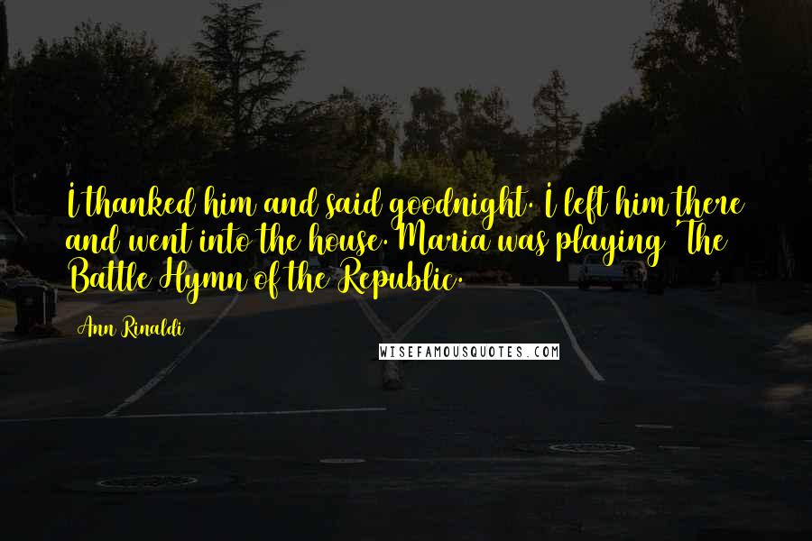 Ann Rinaldi Quotes: I thanked him and said goodnight. I left him there and went into the house. Maria was playing 'The Battle Hymn of the Republic.