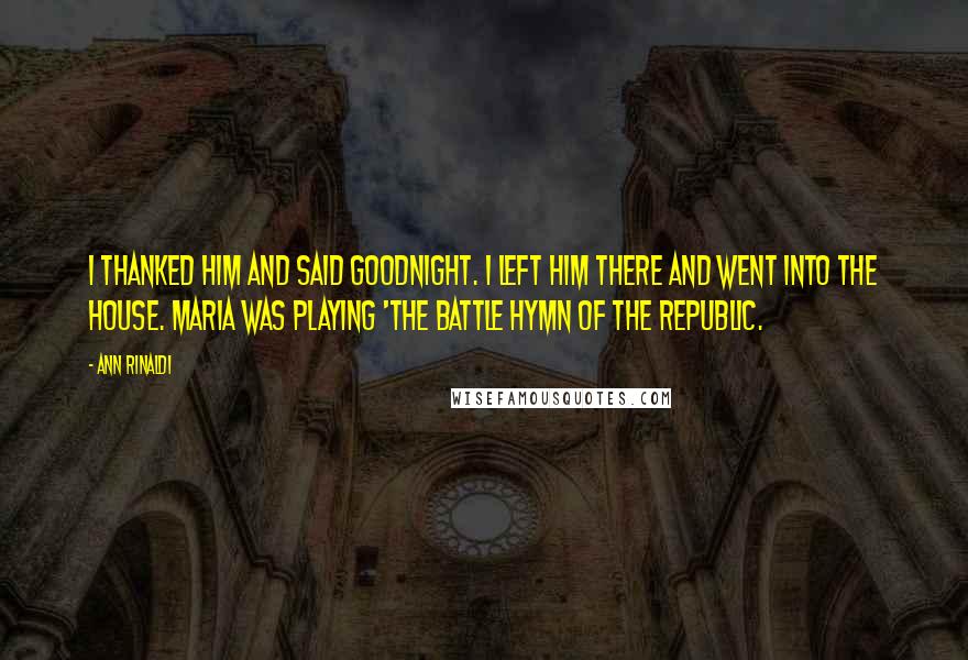 Ann Rinaldi Quotes: I thanked him and said goodnight. I left him there and went into the house. Maria was playing 'The Battle Hymn of the Republic.