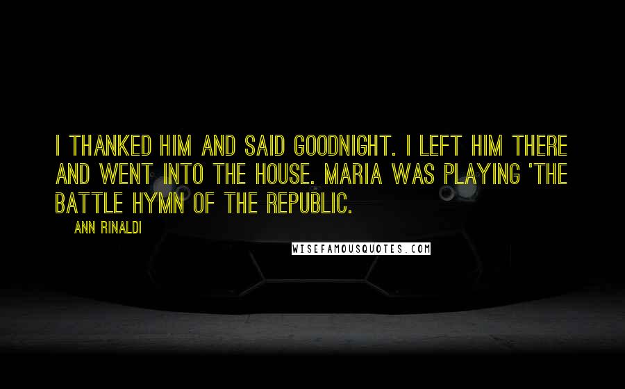 Ann Rinaldi Quotes: I thanked him and said goodnight. I left him there and went into the house. Maria was playing 'The Battle Hymn of the Republic.