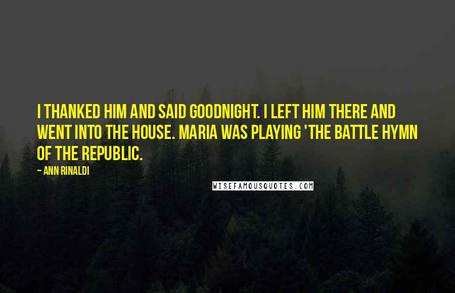 Ann Rinaldi Quotes: I thanked him and said goodnight. I left him there and went into the house. Maria was playing 'The Battle Hymn of the Republic.