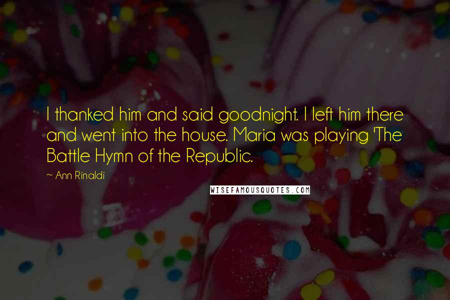 Ann Rinaldi Quotes: I thanked him and said goodnight. I left him there and went into the house. Maria was playing 'The Battle Hymn of the Republic.