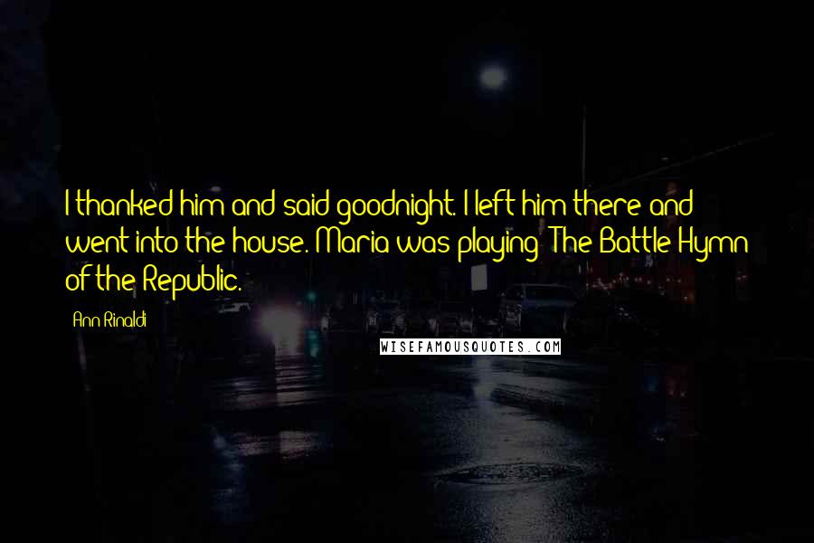 Ann Rinaldi Quotes: I thanked him and said goodnight. I left him there and went into the house. Maria was playing 'The Battle Hymn of the Republic.