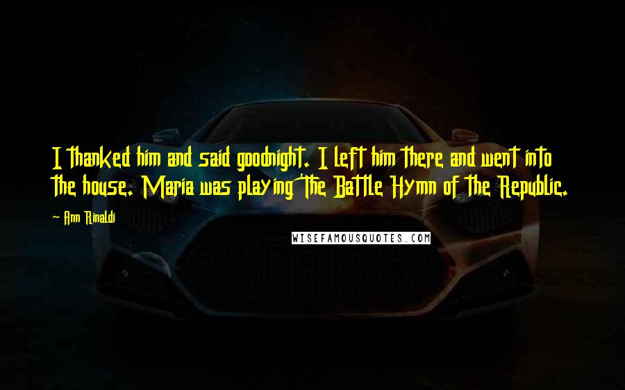 Ann Rinaldi Quotes: I thanked him and said goodnight. I left him there and went into the house. Maria was playing 'The Battle Hymn of the Republic.