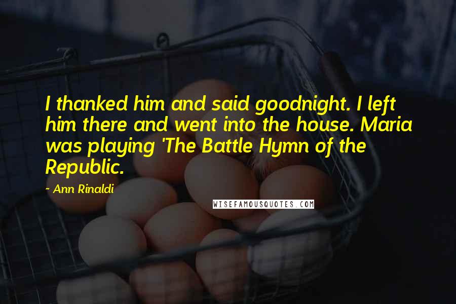 Ann Rinaldi Quotes: I thanked him and said goodnight. I left him there and went into the house. Maria was playing 'The Battle Hymn of the Republic.