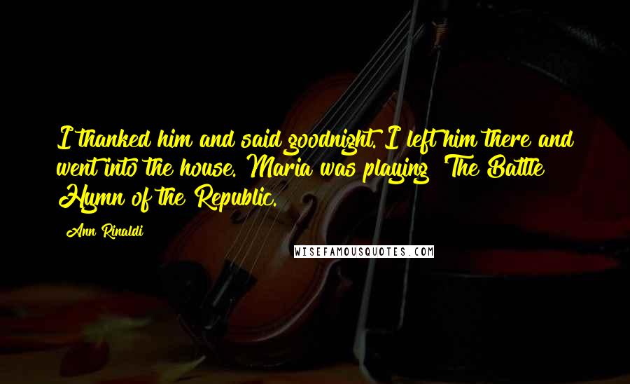 Ann Rinaldi Quotes: I thanked him and said goodnight. I left him there and went into the house. Maria was playing 'The Battle Hymn of the Republic.