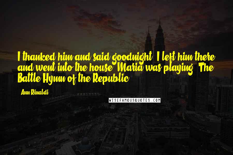 Ann Rinaldi Quotes: I thanked him and said goodnight. I left him there and went into the house. Maria was playing 'The Battle Hymn of the Republic.