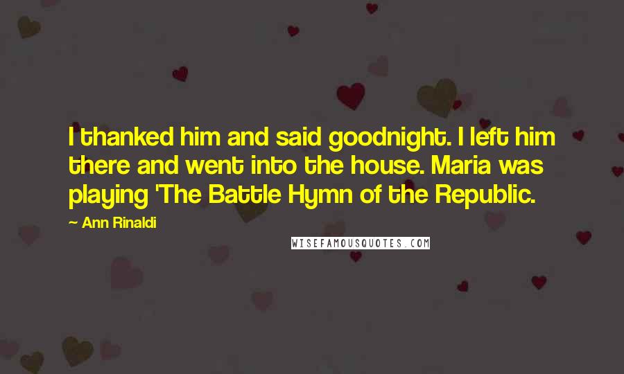 Ann Rinaldi Quotes: I thanked him and said goodnight. I left him there and went into the house. Maria was playing 'The Battle Hymn of the Republic.