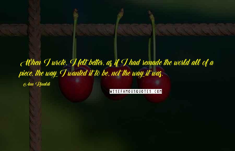 Ann Rinaldi Quotes: When I wrote, I felt better, as if I had remade the world all of a piece, the way I wanted it to be, not the way it was.