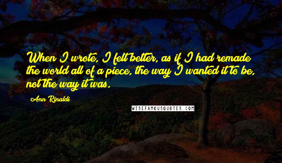 Ann Rinaldi Quotes: When I wrote, I felt better, as if I had remade the world all of a piece, the way I wanted it to be, not the way it was.