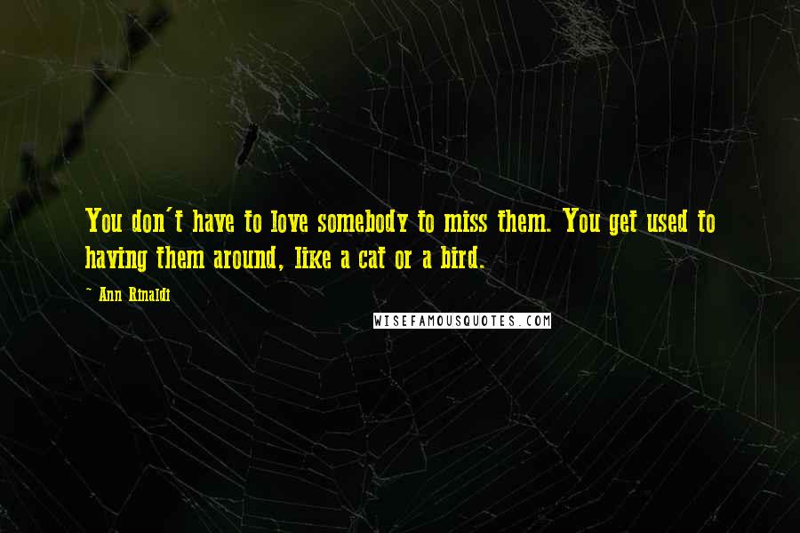 Ann Rinaldi Quotes: You don't have to love somebody to miss them. You get used to having them around, like a cat or a bird.