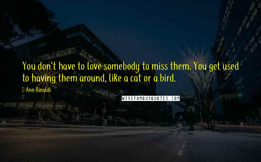 Ann Rinaldi Quotes: You don't have to love somebody to miss them. You get used to having them around, like a cat or a bird.