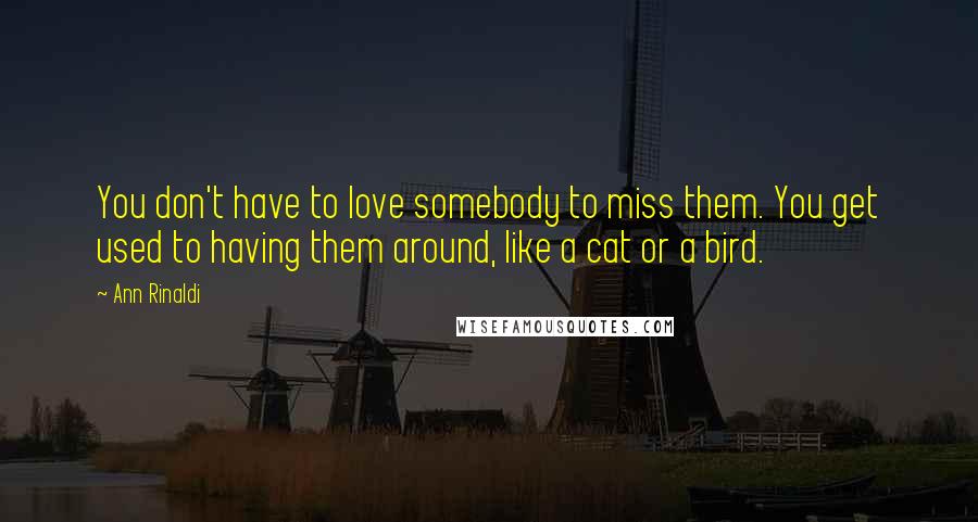 Ann Rinaldi Quotes: You don't have to love somebody to miss them. You get used to having them around, like a cat or a bird.