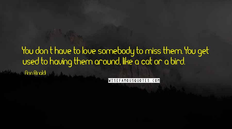 Ann Rinaldi Quotes: You don't have to love somebody to miss them. You get used to having them around, like a cat or a bird.