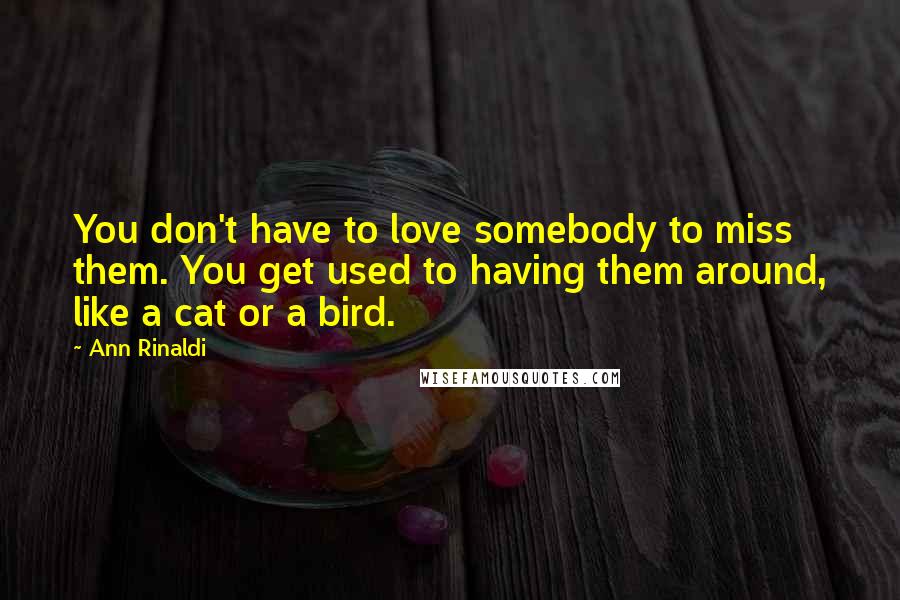 Ann Rinaldi Quotes: You don't have to love somebody to miss them. You get used to having them around, like a cat or a bird.