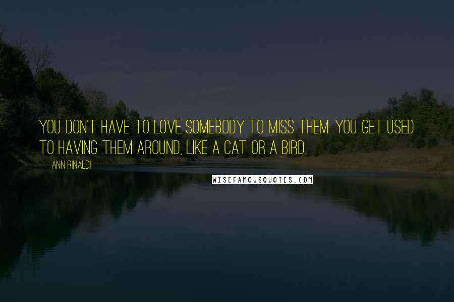 Ann Rinaldi Quotes: You don't have to love somebody to miss them. You get used to having them around, like a cat or a bird.