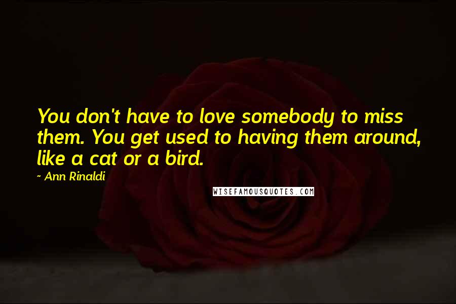 Ann Rinaldi Quotes: You don't have to love somebody to miss them. You get used to having them around, like a cat or a bird.