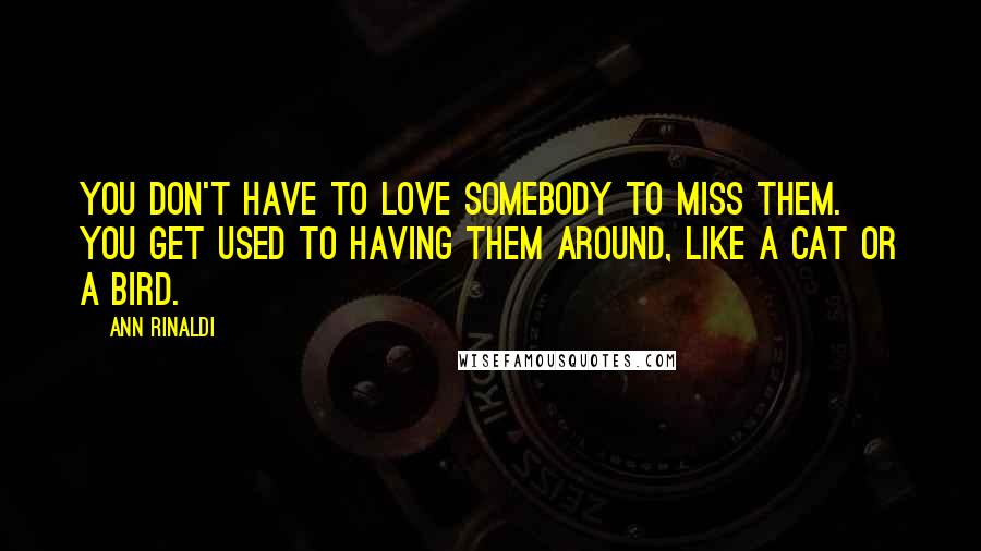 Ann Rinaldi Quotes: You don't have to love somebody to miss them. You get used to having them around, like a cat or a bird.