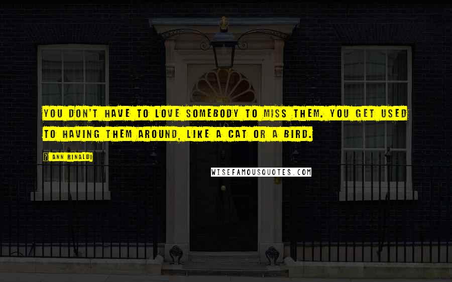 Ann Rinaldi Quotes: You don't have to love somebody to miss them. You get used to having them around, like a cat or a bird.