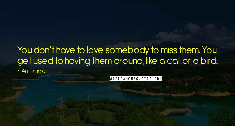 Ann Rinaldi Quotes: You don't have to love somebody to miss them. You get used to having them around, like a cat or a bird.