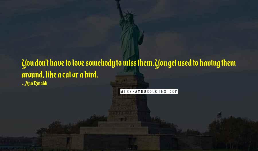 Ann Rinaldi Quotes: You don't have to love somebody to miss them. You get used to having them around, like a cat or a bird.