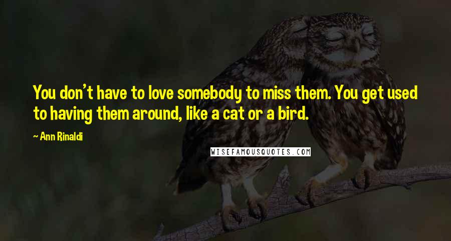 Ann Rinaldi Quotes: You don't have to love somebody to miss them. You get used to having them around, like a cat or a bird.