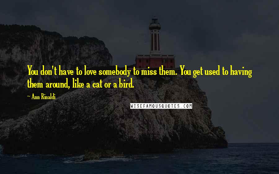 Ann Rinaldi Quotes: You don't have to love somebody to miss them. You get used to having them around, like a cat or a bird.