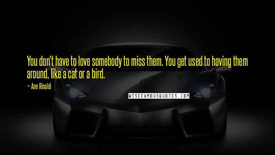 Ann Rinaldi Quotes: You don't have to love somebody to miss them. You get used to having them around, like a cat or a bird.