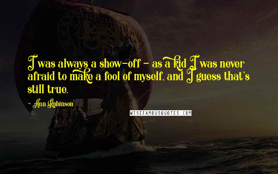 Ann Robinson Quotes: I was always a show-off - as a kid I was never afraid to make a fool of myself, and I guess that's still true.