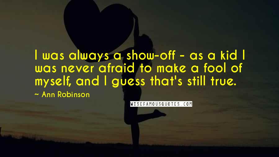 Ann Robinson Quotes: I was always a show-off - as a kid I was never afraid to make a fool of myself, and I guess that's still true.