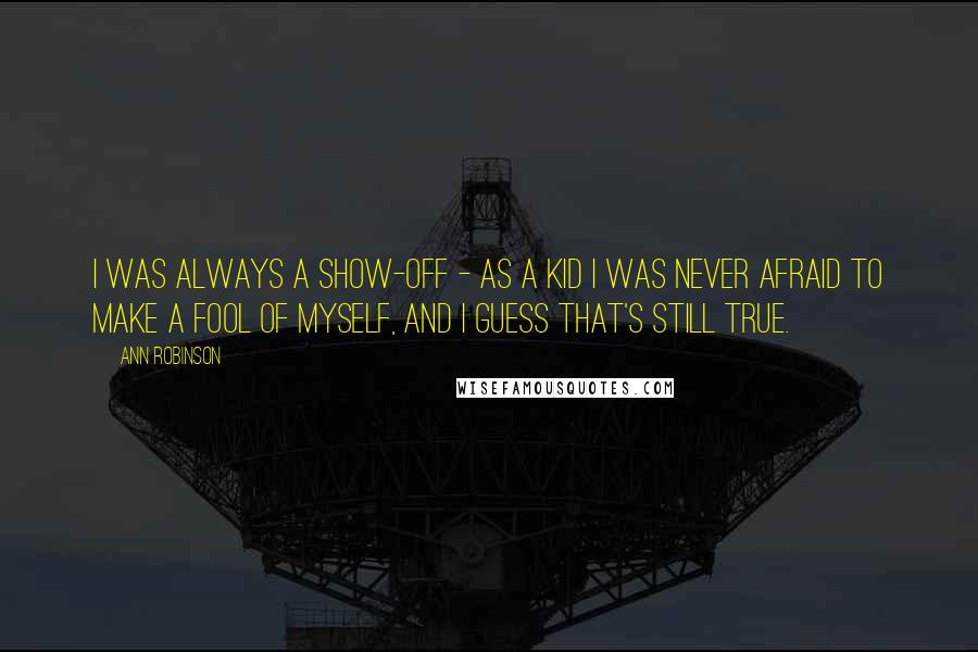 Ann Robinson Quotes: I was always a show-off - as a kid I was never afraid to make a fool of myself, and I guess that's still true.