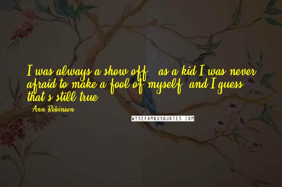 Ann Robinson Quotes: I was always a show-off - as a kid I was never afraid to make a fool of myself, and I guess that's still true.