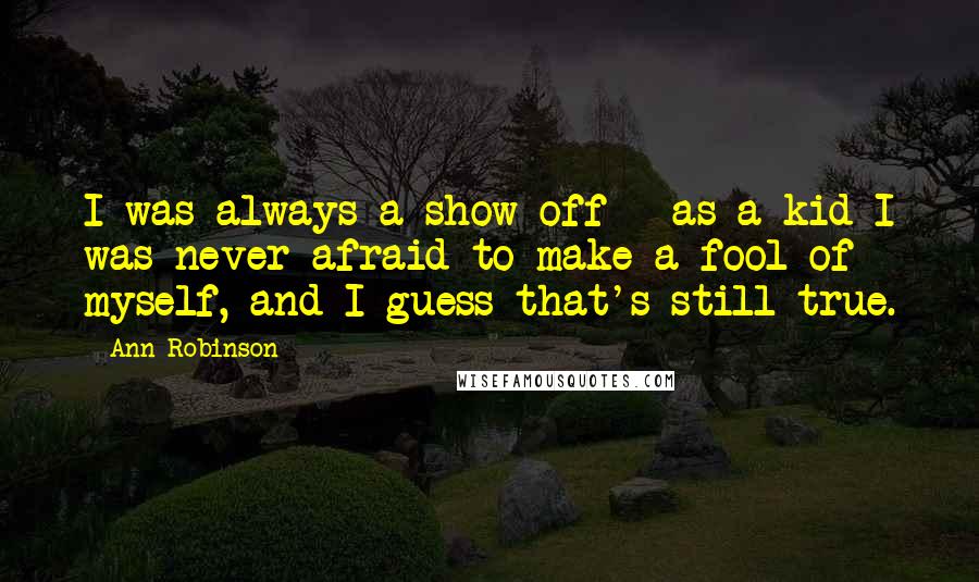 Ann Robinson Quotes: I was always a show-off - as a kid I was never afraid to make a fool of myself, and I guess that's still true.