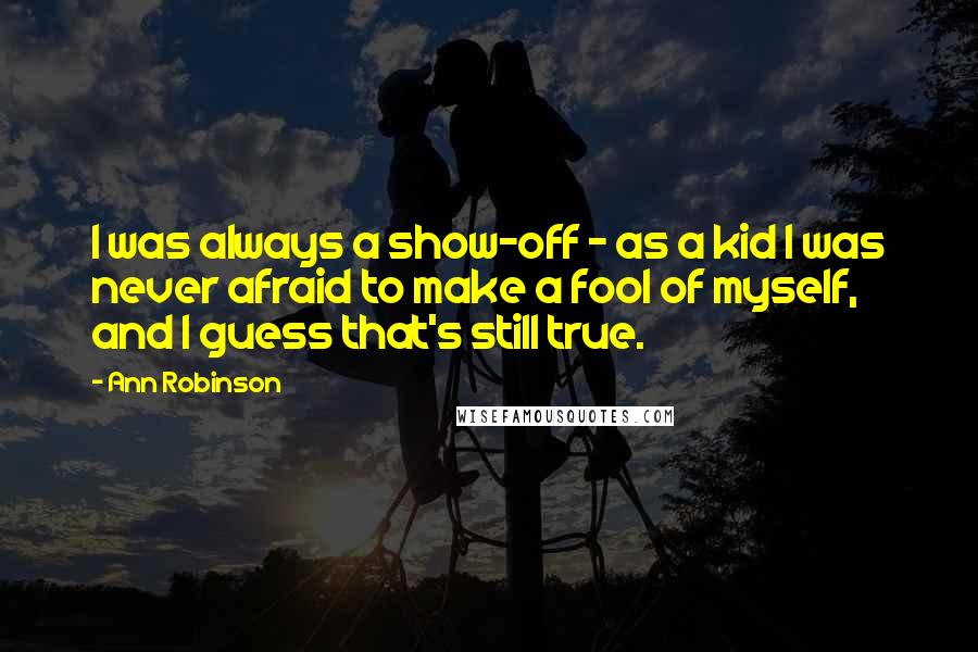 Ann Robinson Quotes: I was always a show-off - as a kid I was never afraid to make a fool of myself, and I guess that's still true.