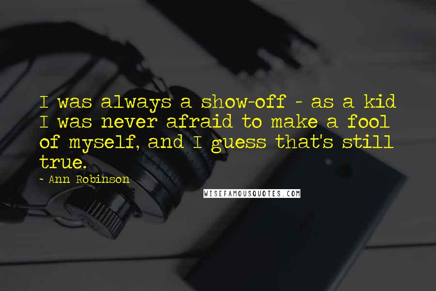 Ann Robinson Quotes: I was always a show-off - as a kid I was never afraid to make a fool of myself, and I guess that's still true.