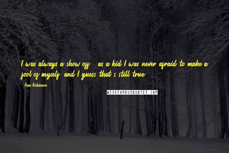 Ann Robinson Quotes: I was always a show-off - as a kid I was never afraid to make a fool of myself, and I guess that's still true.