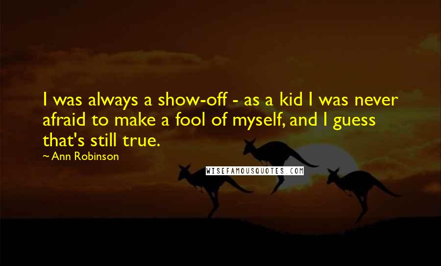 Ann Robinson Quotes: I was always a show-off - as a kid I was never afraid to make a fool of myself, and I guess that's still true.