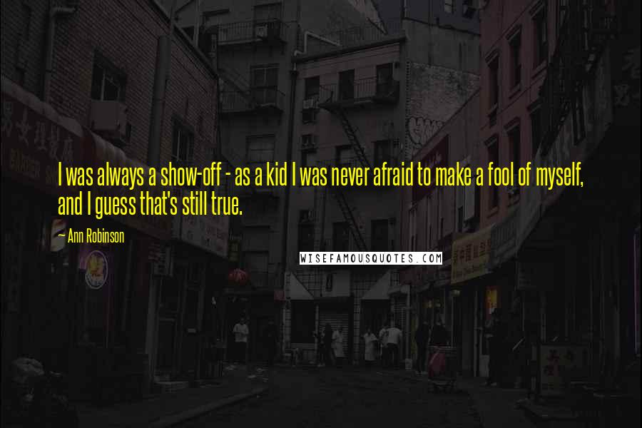 Ann Robinson Quotes: I was always a show-off - as a kid I was never afraid to make a fool of myself, and I guess that's still true.