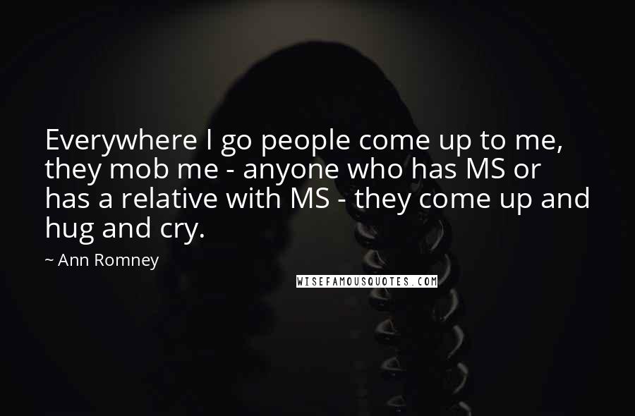 Ann Romney Quotes: Everywhere I go people come up to me, they mob me - anyone who has MS or has a relative with MS - they come up and hug and cry.