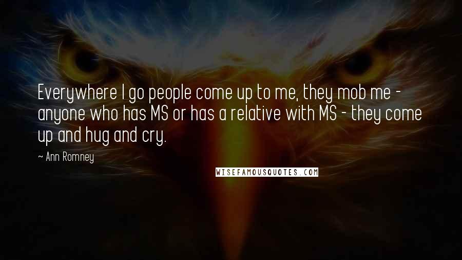 Ann Romney Quotes: Everywhere I go people come up to me, they mob me - anyone who has MS or has a relative with MS - they come up and hug and cry.
